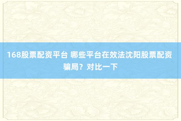 168股票配资平台 哪些平台在效法沈阳股票配资 骗局？对比一下