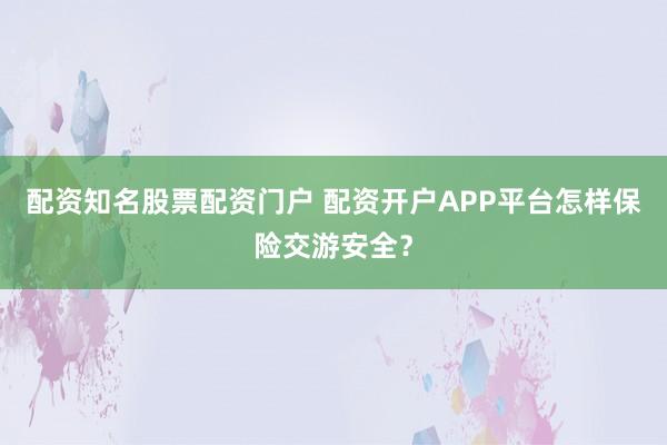 配资知名股票配资门户 配资开户APP平台怎样保险交游安全？