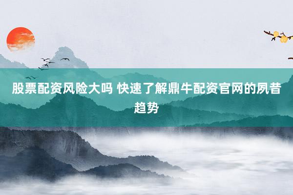 股票配资风险大吗 快速了解鼎牛配资官网的夙昔趋势