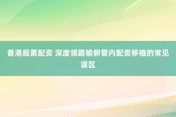 香港股票配资 深度领路输卵管内配资移植的常见误区