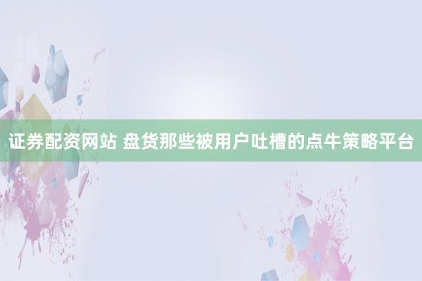 证券配资网站 盘货那些被用户吐槽的点牛策略平台