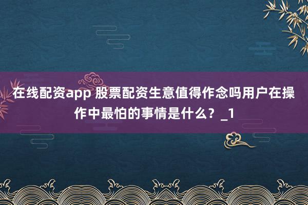 在线配资app 股票配资生意值得作念吗用户在操作中最怕的事情是什么？_1
