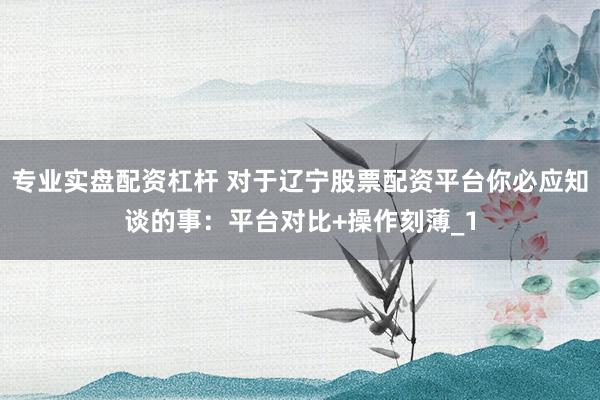 专业实盘配资杠杆 对于辽宁股票配资平台你必应知谈的事：平台对比+操作刻薄_1