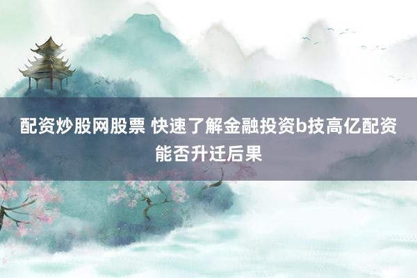 配资炒股网股票 快速了解金融投资b技高亿配资能否升迁后果