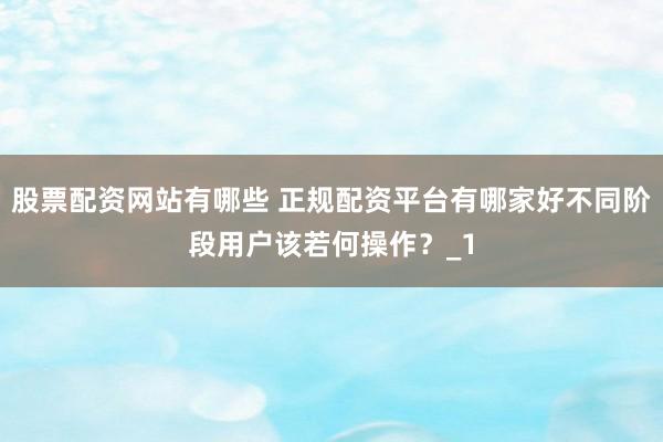 股票配资网站有哪些 正规配资平台有哪家好不同阶段用户该若何操作？_1