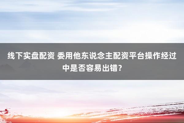 线下实盘配资 委用他东说念主配资平台操作经过中是否容易出错？