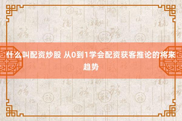 什么叫配资炒股 从0到1学会配资获客推论的将来趋势