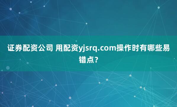 证券配资公司 用配资yjsrq.com操作时有哪些易错点？