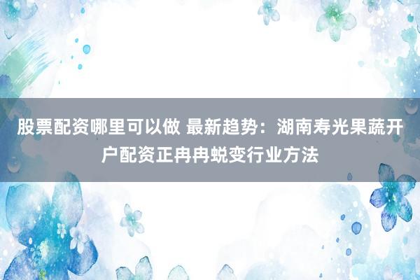 股票配资哪里可以做 最新趋势：湖南寿光果蔬开户配资正冉冉蜕变行业方法