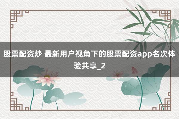 股票配资炒 最新用户视角下的股票配资app名次体验共享_2