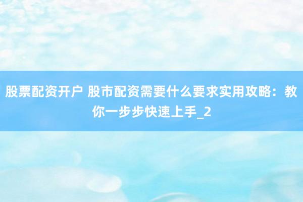 股票配资开户 股市配资需要什么要求实用攻略：教你一步步快速上手_2