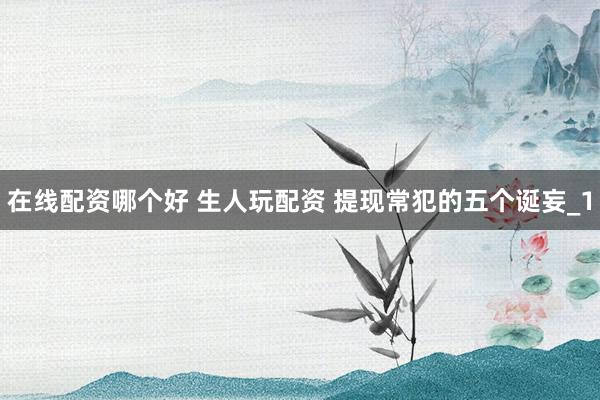 在线配资哪个好 生人玩配资 提现常犯的五个诞妄_1