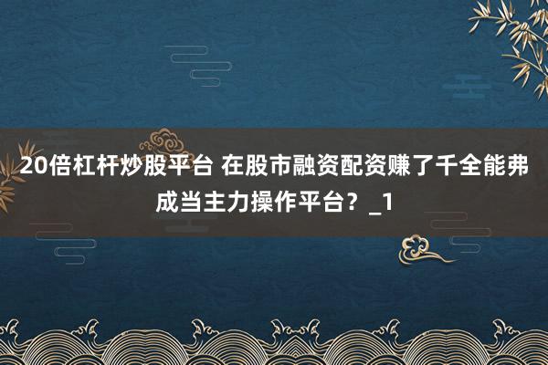 20倍杠杆炒股平台 在股市融资配资赚了千全能弗成当主力操作平台？_1