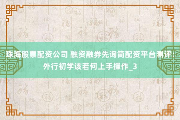 珠海股票配资公司 融资融券先询简配资平台测评：外行初学该若何上手操作_3