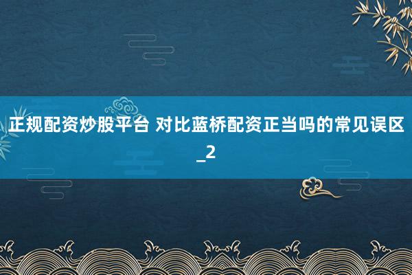 正规配资炒股平台 对比蓝桥配资正当吗的常见误区_2