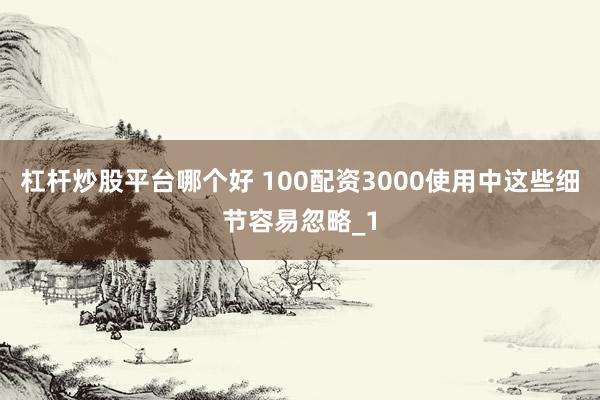 杠杆炒股平台哪个好 100配资3000使用中这些细节容易忽略_1