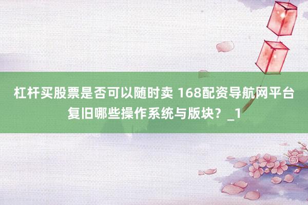 杠杆买股票是否可以随时卖 168配资导航网平台复旧哪些操作系统与版块？_1