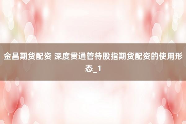 金昌期货配资 深度贯通管待股指期货配资的使用形态_1