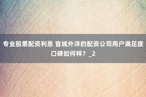 专业股票配资利息 皆城外洋的配资公司用户满足度口碑如何样？_2