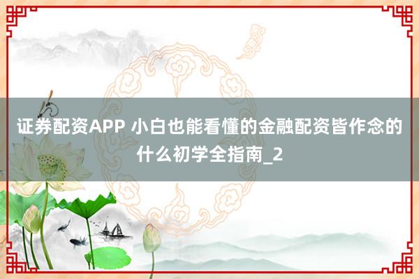 证券配资APP 小白也能看懂的金融配资皆作念的什么初学全指南_2