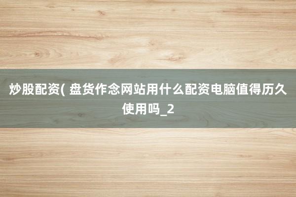 炒股配资( 盘货作念网站用什么配资电脑值得历久使用吗_2