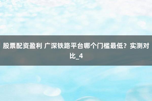 股票配资盈利 广深铁路平台哪个门槛最低？实测对比_4