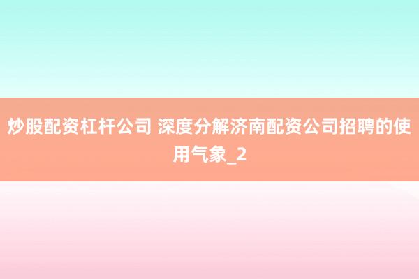 炒股配资杠杆公司 深度分解济南配资公司招聘的使用气象_2