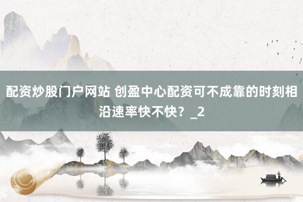 配资炒股门户网站 创盈中心配资可不成靠的时刻相沿速率快不快？_2