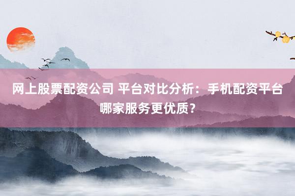网上股票配资公司 平台对比分析：手机配资平台哪家服务更优质？