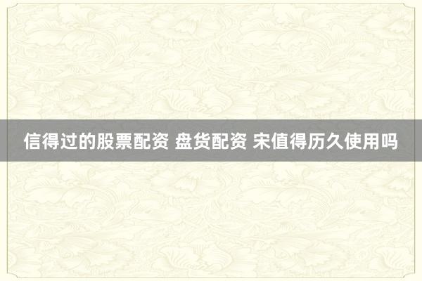 信得过的股票配资 盘货配资 宋值得历久使用吗
