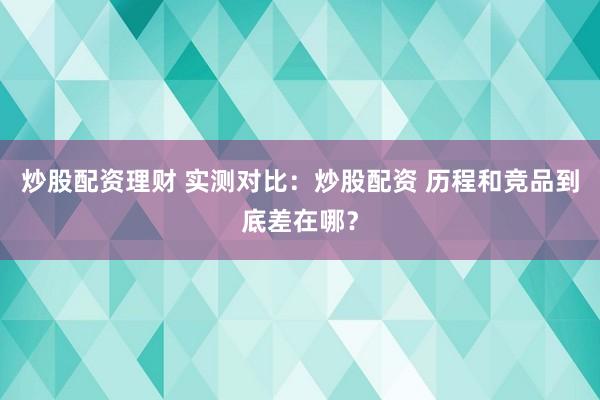 炒股配资理财 实测对比：炒股配资 历程和竞品到底差在哪？