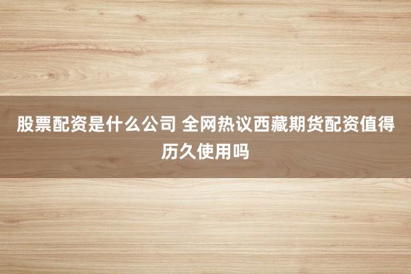 股票配资是什么公司 全网热议西藏期货配资值得历久使用吗