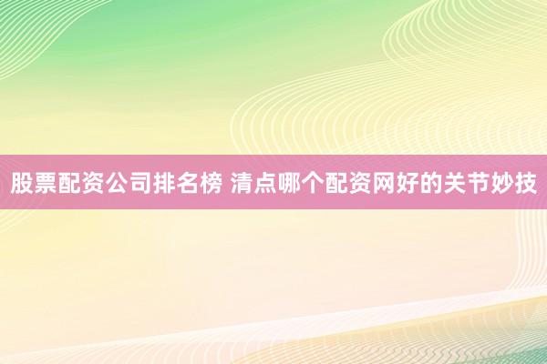 股票配资公司排名榜 清点哪个配资网好的关节妙技