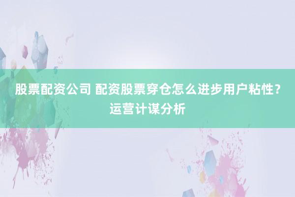 股票配资公司 配资股票穿仓怎么进步用户粘性？运营计谋分析