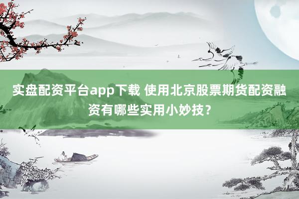 实盘配资平台app下载 使用北京股票期货配资融资有哪些实用小妙技？