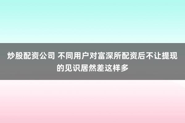 炒股配资公司 不同用户对富深所配资后不让提现的见识居然差这样多