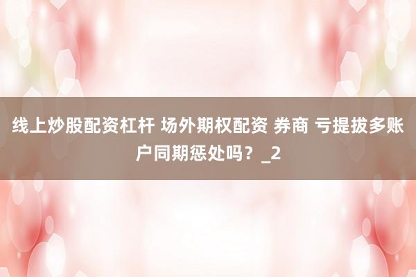 线上炒股配资杠杆 场外期权配资 券商 亏提拔多账户同期惩处吗？_2
