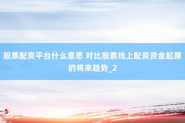 股票配资平台什么意思 对比股票线上配资资金起原的将来趋势_2