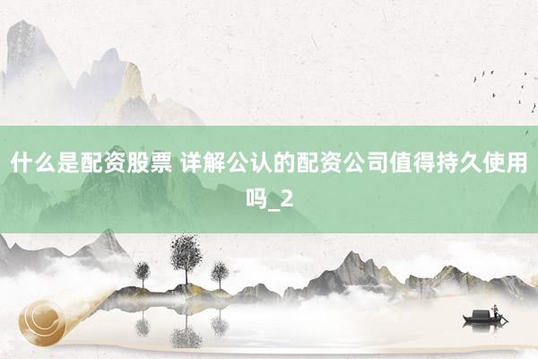 什么是配资股票 详解公认的配资公司值得持久使用吗_2