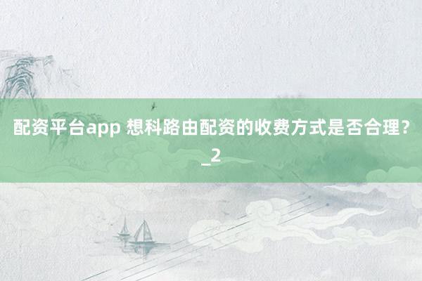 配资平台app 想科路由配资的收费方式是否合理？_2