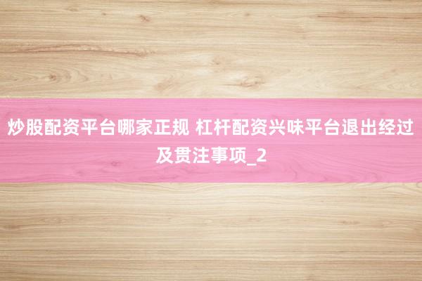 炒股配资平台哪家正规 杠杆配资兴味平台退出经过及贯注事项_2