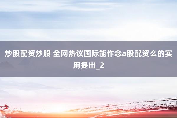 炒股配资炒股 全网热议国际能作念a股配资么的实用提出_2