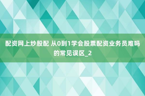 配资网上炒股配 从0到1学会股票配资业务员难吗的常见误区_2