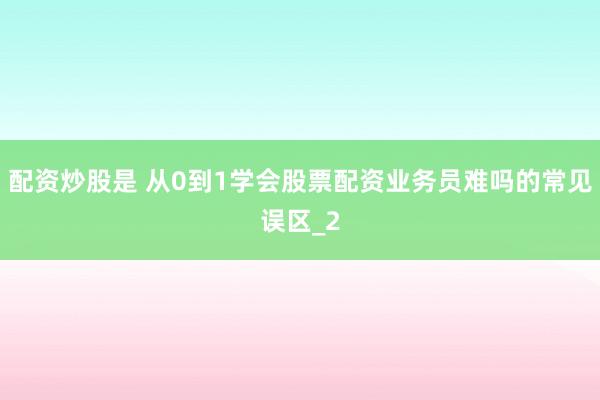 配资炒股是 从0到1学会股票配资业务员难吗的常见误区_2