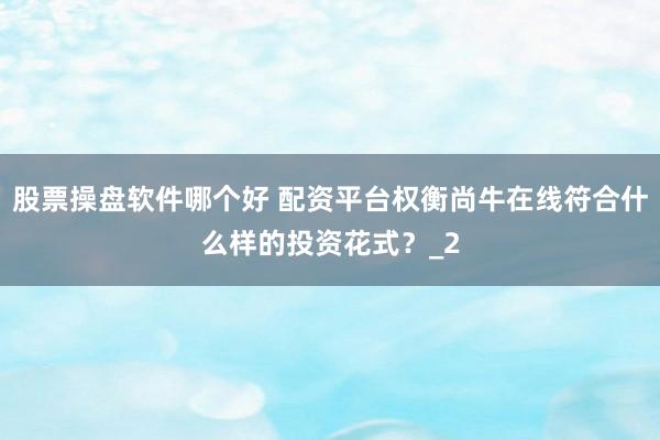 股票操盘软件哪个好 配资平台权衡尚牛在线符合什么样的投资花式？_2