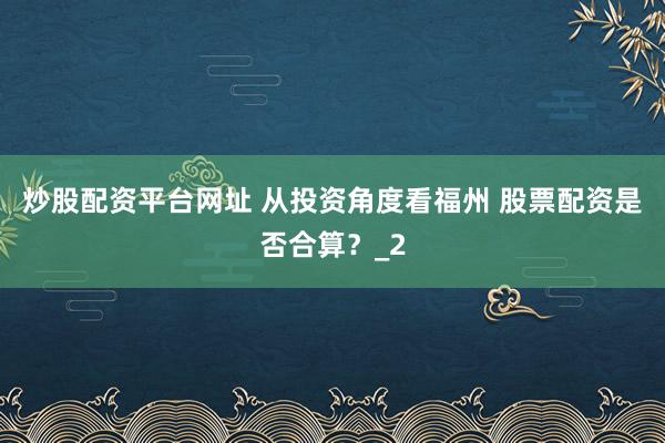 炒股配资平台网址 从投资角度看福州 股票配资是否合算？_2