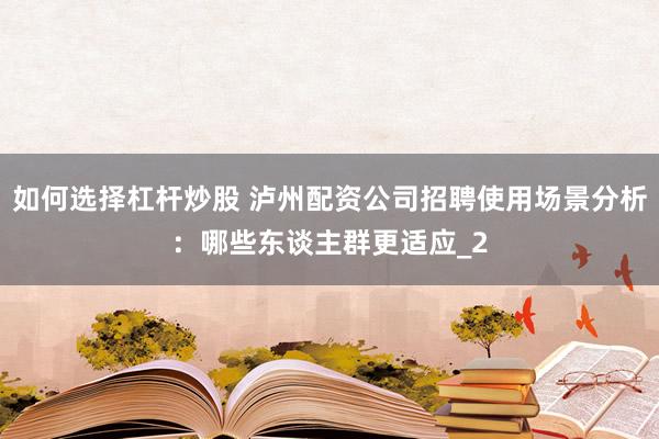 如何选择杠杆炒股 泸州配资公司招聘使用场景分析：哪些东谈主群更适应_2