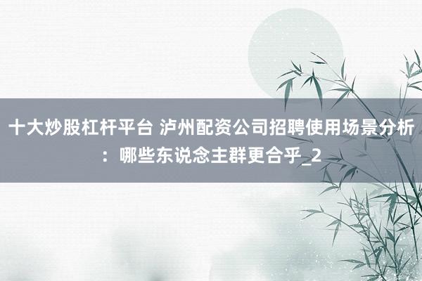 十大炒股杠杆平台 泸州配资公司招聘使用场景分析：哪些东说念主群更合乎_2