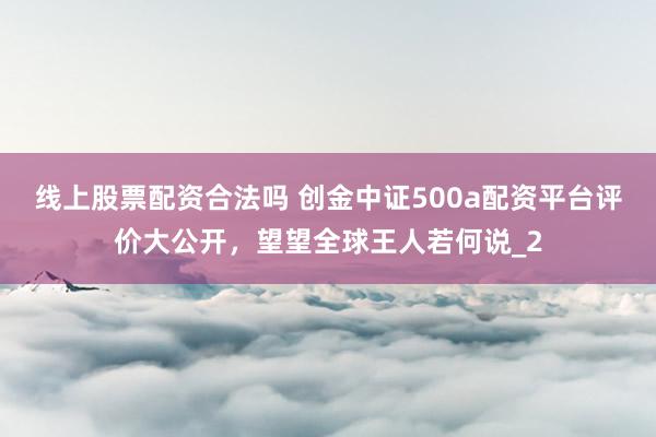 线上股票配资合法吗 创金中证500a配资平台评价大公开，望望全球王人若何说_2