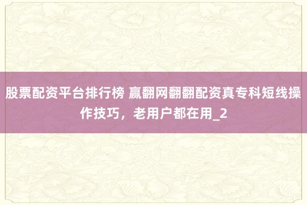 股票配资平台排行榜 赢翻网翻翻配资真专科短线操作技巧，老用户都在用_2